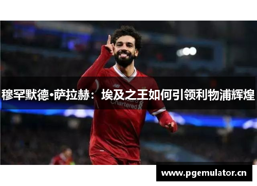 穆罕默德·萨拉赫：埃及之王如何引领利物浦辉煌