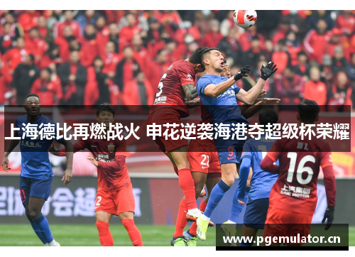 上海德比再燃战火 申花逆袭海港夺超级杯荣耀