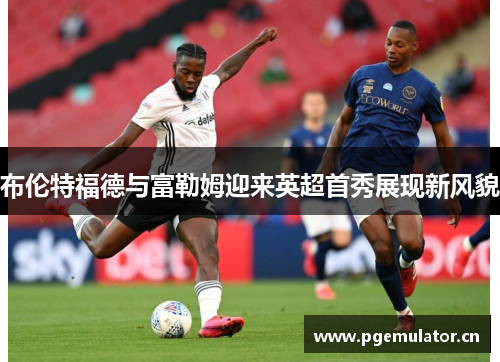布伦特福德与富勒姆迎来英超首秀展现新风貌