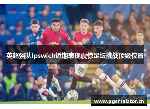 英超强队Ipswich近期表现震惊足坛挑战顶级位置